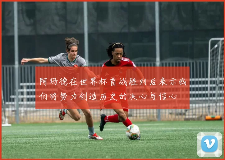 阿玛德在世界杯首战胜利后表示我们将努力创造历史的决心与信心