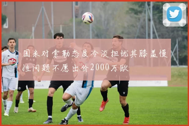 国米对索勒态度冷淡担忧其膝盖慢性问题不愿出价2000万欧