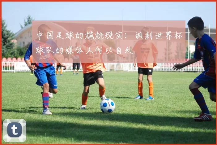 中国足球的尴尬现实：讽刺世界杯球队的媒体人何以自处